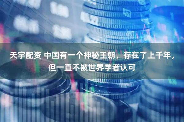 天宇配资 中国有一个神秘王朝，存在了上千年，但一直不被世界学者认可