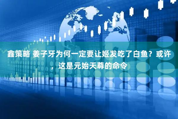 鑫策略 姜子牙为何一定要让姬发吃了白鱼？或许，这是元始天尊的命令