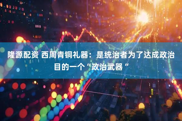 隆源配资 西周青铜礼器：是统治者为了达成政治目的一个“政治武器“
