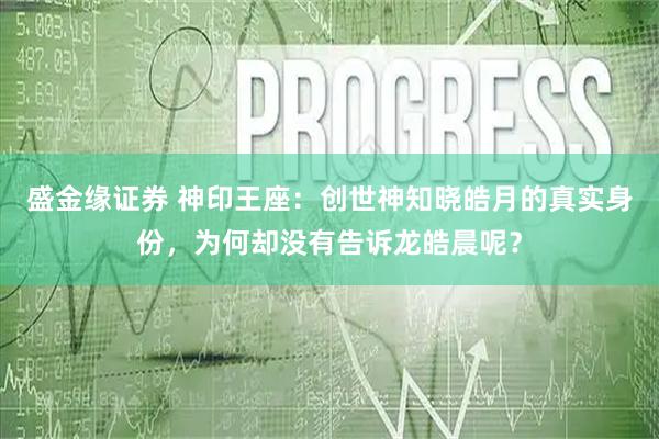 盛金缘证券 神印王座：创世神知晓皓月的真实身份，为何却没有告诉龙皓晨呢？