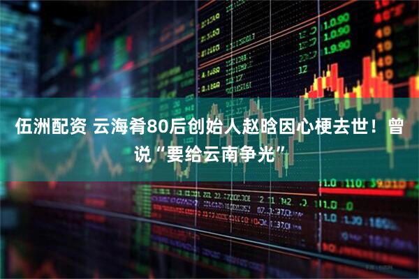 伍洲配资 云海肴80后创始人赵晗因心梗去世！曾说“要给云南争光”