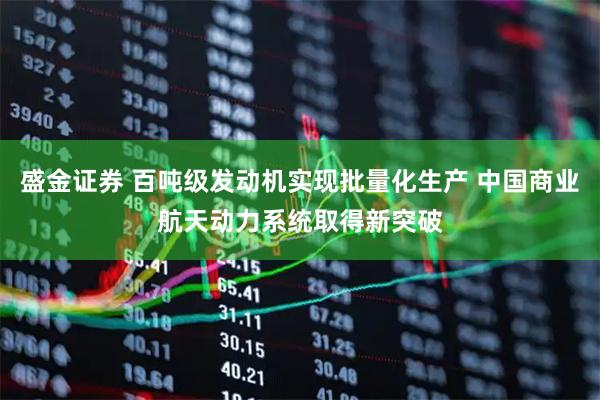 盛金证券 百吨级发动机实现批量化生产 中国商业航天动力系统取得新突破