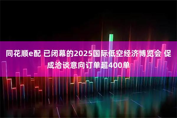 同花顺e配 已闭幕的2025国际低空经济博览会 促成洽谈意向订单超400单