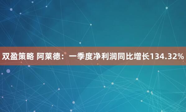 双盈策略 阿莱德：一季度净利润同比增长134.32%