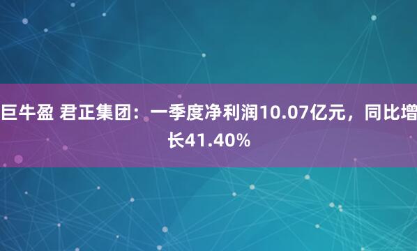 巨牛盈 君正集团：一季度净利润10.07亿元，同比增长41.40%