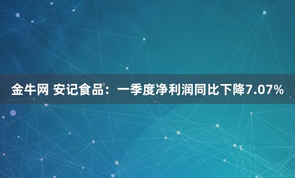金牛网 安记食品：一季度净利润同比下降7.07%