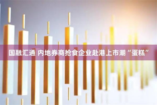 国融汇通 内地券商抢食企业赴港上市潮“蛋糕”