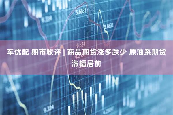 车优配 期市收评 | 商品期货涨多跌少 原油系期货涨幅居前