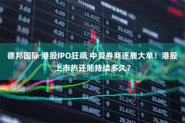 德邦国际 港股IPO狂飙 中资券商逐鹿大单！港股上市热还能持续多久？