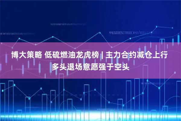 博大策略 低硫燃油龙虎榜 | 主力合约减仓上行 多头退场意愿强于空头