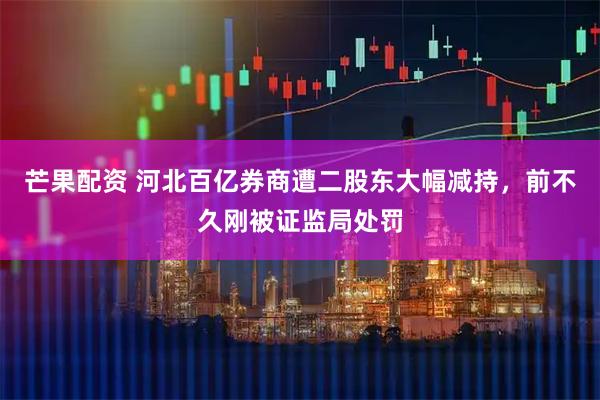 芒果配资 河北百亿券商遭二股东大幅减持，前不久刚被证监局处罚