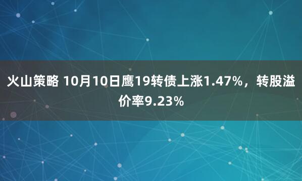 火山策略 10月10日鹰19转债上涨1.47%，转股溢价率9.23%