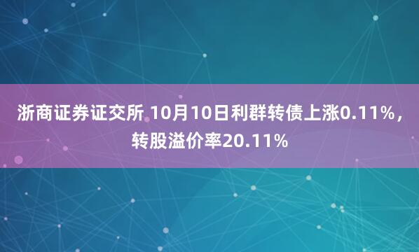 浙商证券证交所 10月10日利群转债上涨0.11%,转股溢价率20.11%
