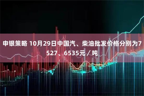 申银策略 10月29日中国汽、柴油批发价格分别为7527、6535元/吨