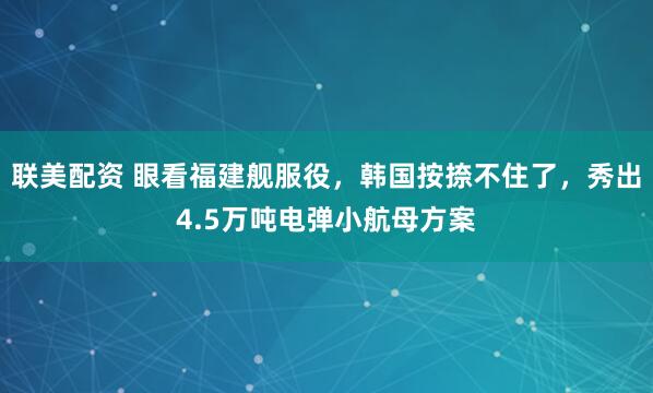 联美配资 眼看福建舰服役，韩国按捺不住了，秀出4.5万吨电弹小航母方案