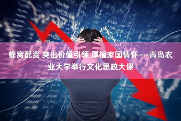 蜂窝配资 突出价值引领 厚植家国情怀——青岛农业大学举行文化思政大课
