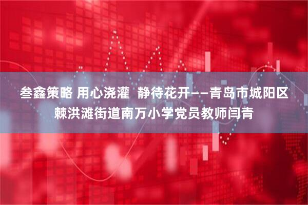叁鑫策略 用心浇灌 静待花开——青岛市城阳区棘洪滩街道南万小学党员教师闫青