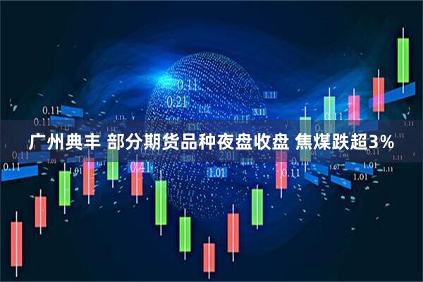 广州典丰 部分期货品种夜盘收盘 焦煤跌超3%