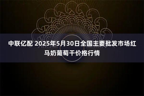 中联亿配 2025年5月30日全国主要批发市场红马奶葡萄干价格行情