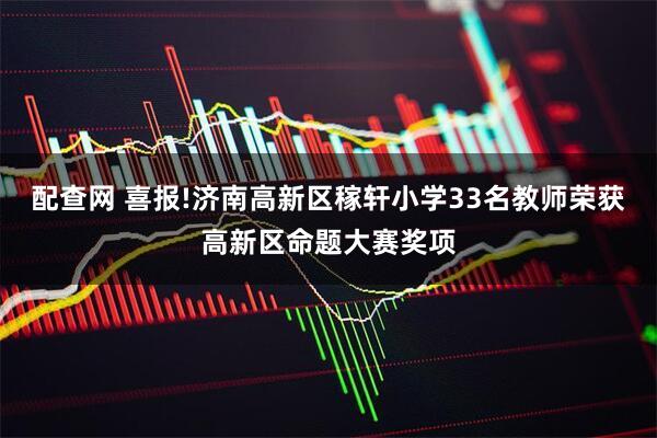 配查网 喜报!济南高新区稼轩小学33名教师荣获高新区命题大赛奖项