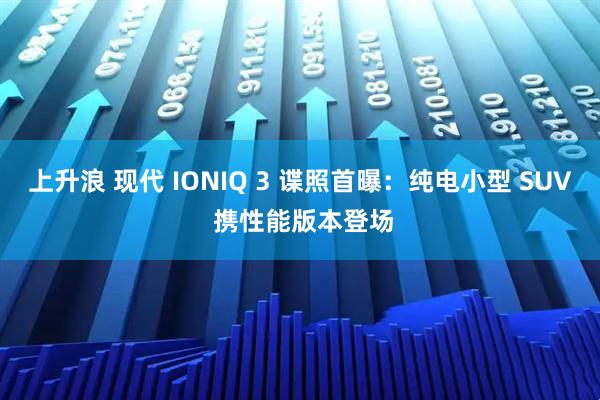 上升浪 现代 IONIQ 3 谍照首曝:纯电小型 SUV 携性能版本登场