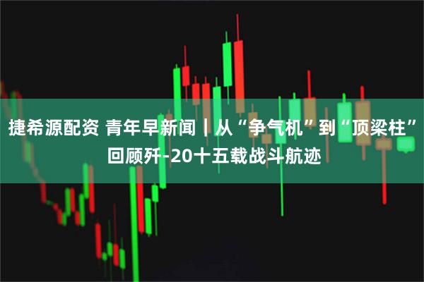 捷希源配资 青年早新闻｜从“争气机”到“顶梁柱” 回顾歼-20十五载战斗航迹