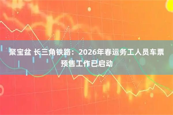 聚宝盆 长三角铁路：2026年春运务工人员车票预售工作已启动