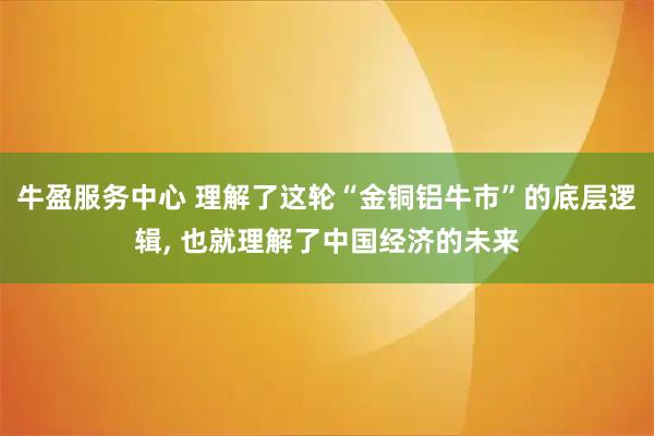 牛盈服务中心 理解了这轮“金铜铝牛市”的底层逻辑, 也就理解了中国经济的未来