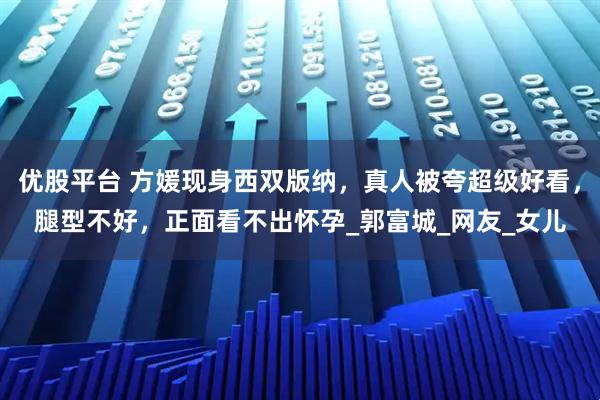 优股平台 方媛现身西双版纳，真人被夸超级好看，腿型不好，正面看不出怀孕_郭富城_网友_女儿