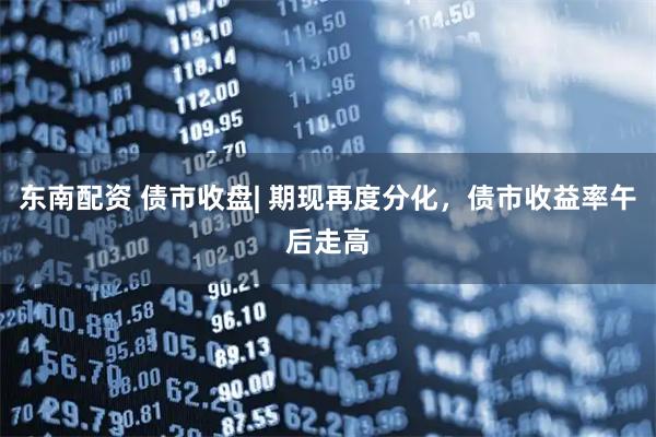 东南配资 债市收盘| 期现再度分化,债市收益率午后走高
