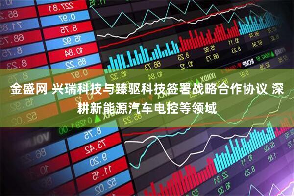 金盛网 兴瑞科技与臻驱科技签署战略合作协议 深耕新能源汽车电控等领域