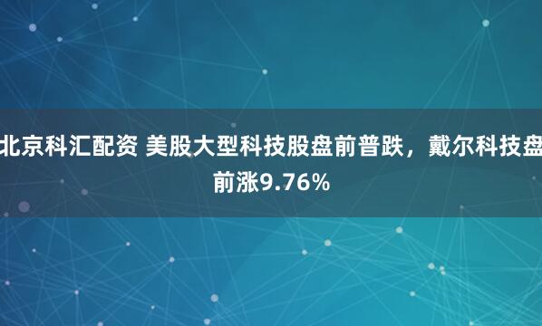 北京科汇配资 美股大型科技股盘前普跌，戴尔科技盘前涨9.76%